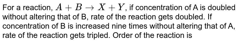 For a reaction, `A+B to X+Y`, if concentration of A is doubled without altering that of B, rate of the reaction gets doubled. If concentration of B is increased nine times without altering that of A, rate of the reaction gets tripled. Order of the reaction is 