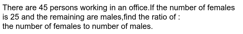 There are 45 persons working in an office.If the number of females is 25 and the remaining are males,find the ratio of :<br>the number of females to number of males.