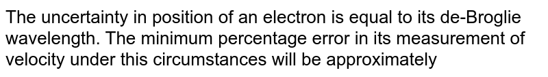 The uncertainty in position of an electron is equal to its de-Broglie wavelength. The minimum percentage error in its measurement of velocity under this circumstances will be approximately