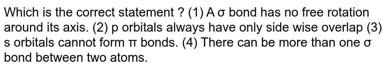 Which is the correct statement ? (1) A σ bond has no free rotation around its axis. (2) p orbitals always have only side wise overlap (3) s orbitals cannot form π bonds. (4) There can be more than one σ bond between two atoms.