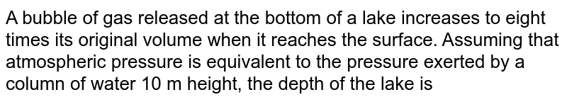 A bubble of gas released at the bottom of a lake increases to eight times its original volume when it reaches the surface. Assuming that atmospheric pressure is equivalent to the pressure exerted by a column of water 10 m height, the depth of the lake is