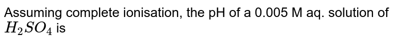 Assuming complete ionisation, the pH of a 0.005 M aq. solution of `H_(2)SO_(4)` is 