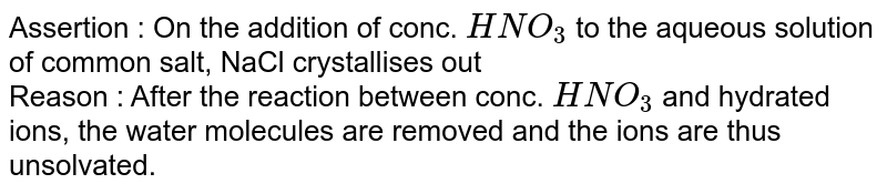 Assertion : On the addition of conc. HNO_(3) to the aqueous solution of common salt, NaCl crystallises out Reason : After the reaction between conc. HNO_(3) and hydrated ions, the water molecules are removed and the ions are thus unsolvated. (I) Both assertion and reason are true and reason is the correct explanation of assertion (II) Both assertion and reason are true and reason is not the correct explanation of assertion (III) Assertion is true and reason is false (IV) Assertion is true and reason is false