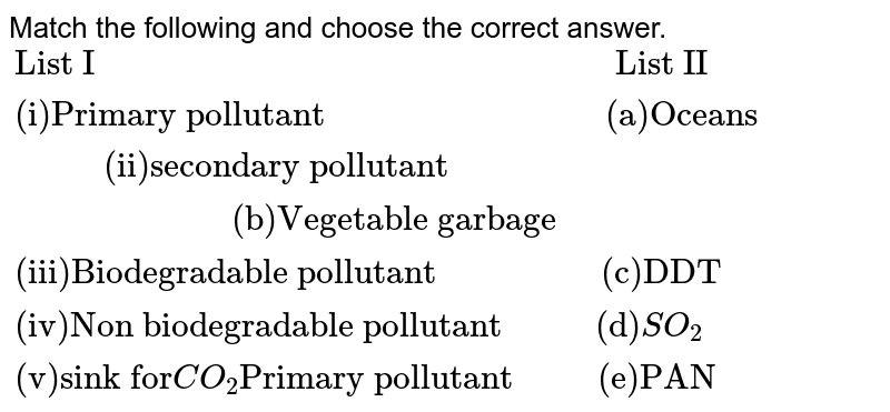 Match the following and choose the correct answer. {:("List I"" ""List II"),("(i)Primary pollutant"" ""(a)Oceans"),("(ii)Secondary pollutant"" ""(b)Vegetable garbage"),("(iii)Biodegradable pollutant"" ""(c)DDT"),("(iv)Non biodegradable pollutant"" ""(d)"SO_(2)),("(v)Sink for" CO_(2)"Primarypollutant"" ""(e)PAN"):}