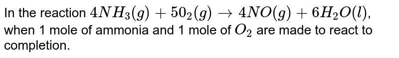In the reaction 4NH_(3)(g)+5O_(2)(g) to 4NO(g)+6H_(2)O(l) , when 1 mole of ammonia and 1 mole of O_2 are made to react to completion.