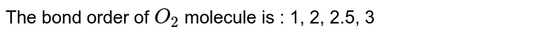 The bond order of O_2 molecule is : 1, 2, 2.5, 3