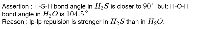 In the following question, an Assertion (A) is followed by a corresponding Reason (R). Use the following keys to choose the appropriate answer. Assertion : H-S-H bond angle in H_2S is closer to 90^@ but H-O-H bond angle in H_2O is 104.5^@ . Reason : lp-lp repulsion is stronger in H_2S than in H_2O .