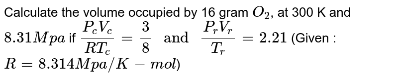 Calculate the volume occupied by 16 gram `O_(2)`, at 300 K and `8.31 Mpa` if `(P_(c )V_(c ))/(RT_(c ))= (3)/(8)" and "(P_(r )V_(r ))/(T_(r ))=2.21` (Given : `R= 8.314 J"/"K-mol`)