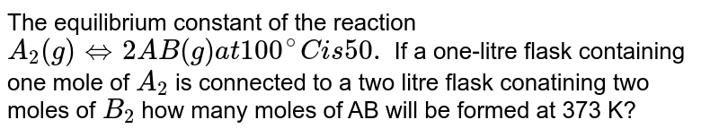 The equilibrium constant of the reaction `A _(2) (g) + B_2 (g) hArr 2 AB (g) at 100^(@)C is 50.`  If a one-litre flask containing one mole of `A_(2)`  is connected to a two litre flask conatining two moles of `B_(2)`  how many moles of AB will be formed at 373 K?