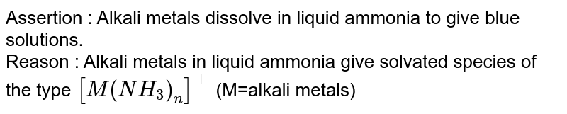 Assertion : Alkali metals dissolve in liquid ammonia to give blue solutions. Reason : Alkali metals in liquid ammonia give solvated species of the type [M(NH_3)_n]^(+) (M=alkali metals)