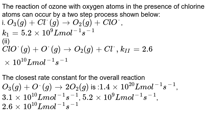 The reaction of ozone with oxygen atoms in the presence of chlorine atoms can occur by a two step process shown below: i. O_(3)(g) + Cl^(*)(g) to O_(2)(g) + ClO^(*) , k_(1) = 5.2 xx 10^(9) "L mol"^(-1)s^(-1) (ii) ClO^(*) (g) + O^(*)(g) to O_(2)(g) + Cl^(*), k_(II) = 2.6 xx 10^(10) L "mol"^(-1)s^(-1) The closest rate constant for the overall reaction O_(3)(g)+O^(.)(g)rarr2O_(2)(g) is : 1.4 xx 10^(20) L mol^(-1) s^(-1) , 3.1 xx 10^(10) L mol^(-1) s^(-1) , 5.2 xx 10^(9) L mol^(-1) s^(-1) , 2.6 xx 10^(10) L mol^(-1) s^(-1)