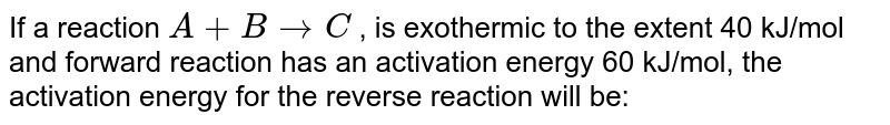If a reaction A + B to C , is exothermic to the extent 40 kJ/mol and forward reaction has an activation energy 60 kJ/mol, the activation energy for the reverse reaction will be: