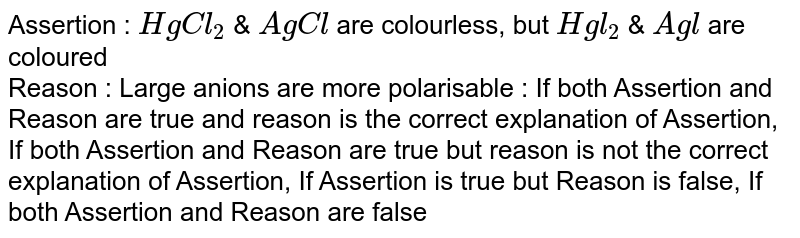 Assertion : HgCl_(2) & AgCl are colourless, but Hgl_(2) & Agl are coloured Reason : Large anions are more polarisable : If both Assertion and Reason are true and reason is the correct explanation of Assertion, If both Assertion and Reason are true but reason is not the correct explanation of Assertion, If Assertion is true but Reason is false, If both Assertion and Reason are false