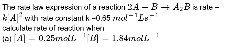 The rate law expression of a reaction 2A+B rarr A_(2)B is rate = k[A]^(2) with rate constant k =0.65 mol^(-1) L s^(-1) calculate rate of reaction when (a) [A]=0.25 mol L^(-1) [B]=1.84 mol L^(-1)