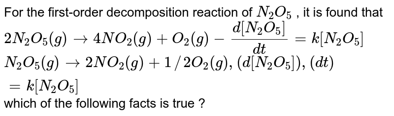 For the first-order decomposition reaction of `N_(2)O_(5)` written as: <br> `2N_(2)O_(5)(g) to 4NO_(2)(g) + O_(2)(g)`, rate `=k[N_(2)O_(5)]` <br> `N_(2)O_(5)(g) to 2NO_(2)(g) + 1/2O_(2)(g)`, rate `=k'[N_(2)O_(5)]` <br> which of the following facts is true?