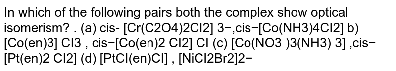 In which of the following pairs both the complex show optical isomerism? . (a) cis- [Cr(C2O4)2CI2] 3−,cis−[Co(NH3)4CI2] b)[Co(en)3] CI3 , cis−[Co(en)2 CI2] CI (c) [Co(NO3 )3(NH3) 3] ,cis−[Pt(en)2 CI2] (d) [PtCI(en)CI] , [NiCI2Br2]2−