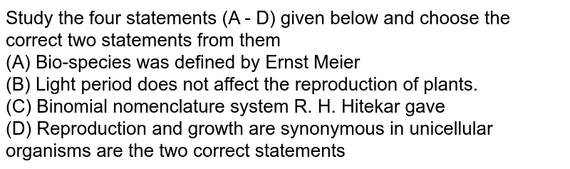 Study the statements (AD) given below and choose the correct two statements from them (I) The definition of bio-species was given by Ernst Meyer. II. Light period does not affect plant reproduction III. The binomial system was given by R. H. Vihtekar. IV. In unicellular organisms, reproduction and growth are opposite are the two correct statements.