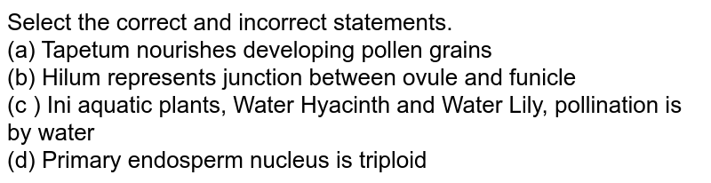 Select the correct and incorrect statements. (a) Tapetum nourishes developing pollen grains (b) Hilum represents junction between ovule and funicle (c ) Ini aquatic plants, Water Hyacinth and Water Lily, pollination is by water (d) Primary endosperm nucleus is triploid