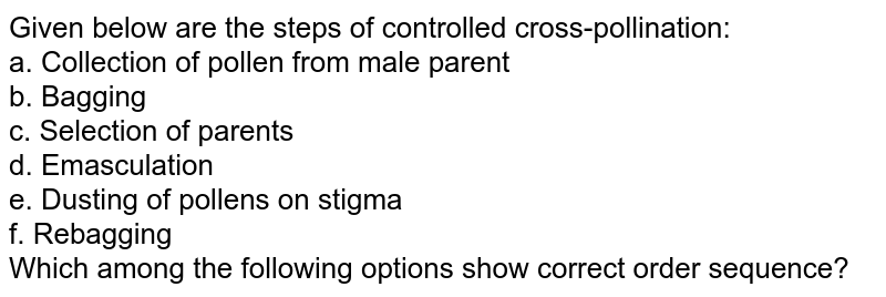 Given below are the steps of controlled cross-pollination: a. Collection of pollen from male parent b. Bagging c. Selection of parents d. Emasculation e. Dusting of pollens on stigma f. Rebagging Which among the following options show correct order sequence?
