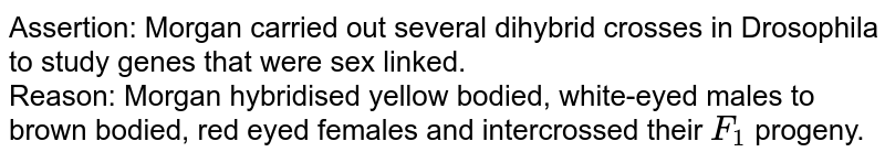 Assertion: Morgan carried out several dihybrid crosses in Drosophila to study genes that were sex linked. Reason: Morgan hybridised yellow bodied, white-eyed males to brown bodied, red eyed females and intercrossed their F_(1) progeny.