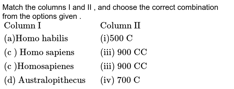 Match the columns I and II , and choose the correct combination from the options given . {:("Column I","Column II"),("(a)Homo habilis","(i)500 C"),("(c ) Homo sapiens","(iii) 900 CC"),("(c )Homosapienes","(iii) 900 CC"),("(d) Australopithecus ","(iv) 700 C"):}