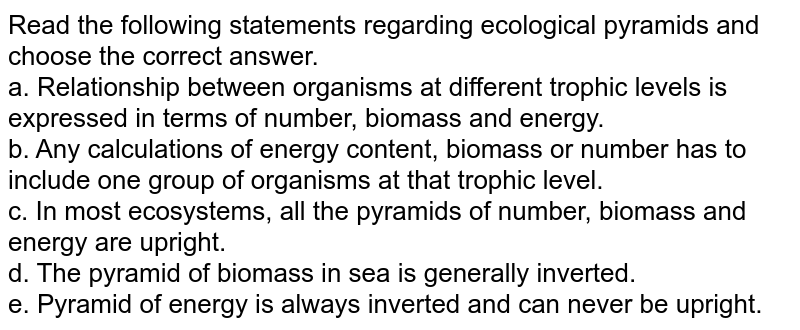Read the following statements regarding ecological pyramids and choose the correct answer. a. Relationship between organisms at different trophic levels is expressed in terms of number, biomass and energy. b. Any calculations of energy content, biomass or number has to include one group of organisms at that trophic level. c. In most ecosystems, all the pyramids of number, biomass and energy are upright. d. The pyramid of biomass in sea is generally inverted. e. Pyramid of energy is always inverted and can never be upright.