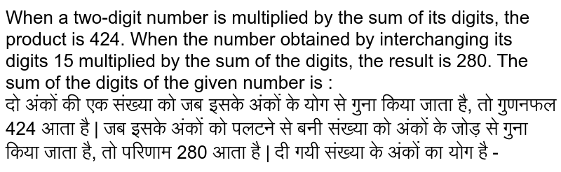 When a two-digit number is multiplied by the sum of its digits, the product is 424. When
the number obtained by interchanging its digits 15 multiplied by the sum of the digits, the result is 280. The sum of the digits of the given number is : <br>
दो अंकों की एक संख्या को जब इसके अंकों के योग से गुना किया जाता है, तो गुणनफल 424 आता है | जब इसके अंकों को पलटने से बनी संख्या को अंकों के जोड़ से गुना किया जाता है, तो परिणाम 280
आता है | दी गयी संख्या के अंकों का योग है -