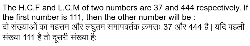 The H.C.F and L.C.M of two numbers are 37 and 444 respectively. If the first number is 111, then the other number will be : दो संख्याओं का महत्तम और लघुतम समापवर्तक क्रमसः 37 और 444 है | यदि पहली संख्या 111 है तो दूसरी संख्या है:
