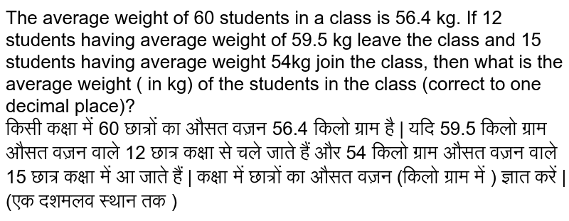 The average weight of 60 students in a class is 56.4 kg. If 12 students having average weight of 59.5 kg leave the class and 15 students having average weight 54kg join the class, then what is the average weight ( in kg) of the students in the class (correct to one decimal place)? <br> किसी कक्षा में 60 छात्रों का औसत वज़न 56.4 किलो ग्राम है | यदि 59.5 किलो ग्राम औसत वज़न वाले 12 छात्र कक्षा से चले जाते हैं और 54 किलो ग्राम औसत वज़न वाले 15 छात्र कक्षा में आ जाते हैं | कक्षा में छात्रों का औसत वज़न (किलो ग्राम में  ) ज्ञात  करें | (एक दशमलव स्थान तक )