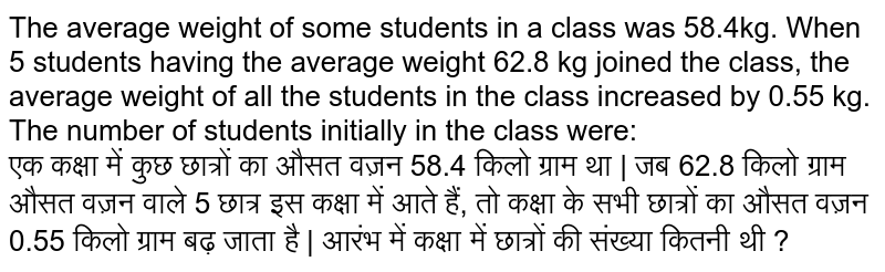 The average weight of some students in a class was 58.4kg. When 5 students having the average weight 62.8 kg joined the class, the average weight of all the students in the class increased by 0.55 kg. The number of students initially in the class were: <br> एक कक्षा में कुछ छात्रों का औसत वज़न 58.4 किलो ग्राम था | जब 62.8 किलो ग्राम औसत वज़न वाले 5 छात्र इस कक्षा में आते हैं, तो कक्षा के सभी छात्रों का औसत वज़न 0.55 किलो ग्राम बढ़ जाता है | आरंभ में कक्षा में छात्रों की संख्या कितनी थी ?
