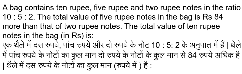 A bag contains ten rupee, five rupee and two rupee notes in the ratio 10 : 5 : 2. The total value of five rupee notes in the bag is Rs 84 more than that of two rupee notes. The total value of ten rupee notes in the bag (in Rs) is: <br> एक थैले में दस रुपये, पांच रुपये और दो रुपये के नोट 10 : 5: 2 के अनुपात में हैं | थेले में पांच रुपये के नोटों का कुल मान दो रुपये के नोटों के कुल मान से 84 रुपये अधिक है | थैले में दस रुपये के नोटों का कुल मान (रुपये में ) है :