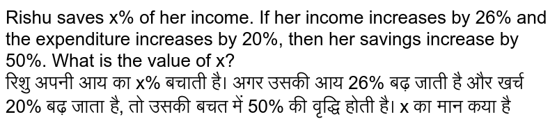 Rishu saves x% of her income. If her income increases by 26% and the expenditure increases by 20%, then her savings increase by 50%. What is the value of x? <br> 
रिशु अपनी आय का  x% बचाती है। अगर उसकी आय 26% बढ़ जाती है और खर्च 20% बढ़ जाता है, तो उसकी बचत में 50% की वृद्धि होती है। x का मान कया है