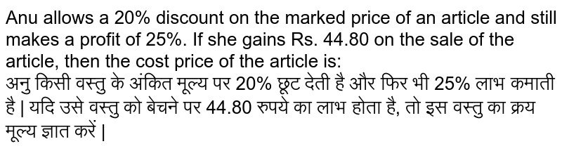 Anu allows a 20% discount on the marked price of an article and still makes a profit of 25%. If she gains Rs. 44.80 on the sale of the article, then the cost price of the article is: <br> अनु किसी वस्तु के
अंकित मूल्य पर 20% छूट देती है और फिर भी 25% लाभ कमाती है | यदि उसे वस्तु को बेचने पर 44.80 रुपये का लाभ होता है, तो इस वस्तु का क्रय मूल्य ज्ञात करें |