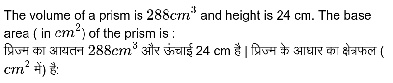 The volume of a prism is 288 cm^3 and height is 24 cm. The base area ( in cm^2 ) of the prism is : प्रिज्म का आयतन 288 cm^3 और ऊंचाई 24 cm है | प्रिज्म के आधार का क्षेत्रफल ( cm^2 में) है: