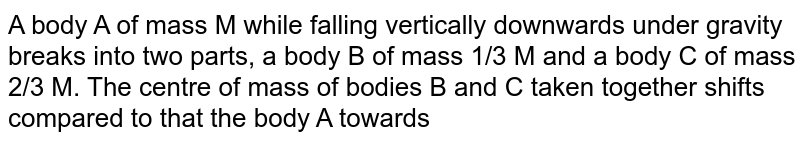A body A of mass M while falling vertically downwards under gravity breaks into two parts, a body B of mass 1/3 M and a body C of mass 2/3 M. The centre of mass of bodies B and C taken together shifts compared to that the body A towards