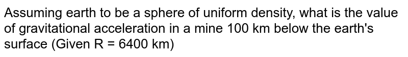 Assuming earth to be a sphere of uniform density, what is the value of gravitational acceleration in a mine 100 km below the earth's surface (Given R = 6400 km)