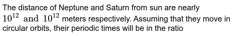 The distance of Neptune and Saturn from sun are nearly 10^(12) and 10^(12) meters respectively. Assuming that they move in circular orbits, their periodic times will be in the ratio