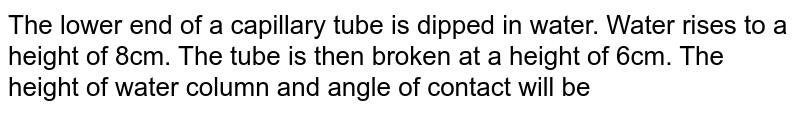 The lower end of a capillary tube is dipped in water. Water rises to a height of 8cm. The tube is then broken at a height of 6cm. The height of water column and angle of contact will be
