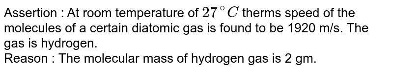 Assertion : At room temperature of 27^(@)C therms speed of the molecules of a certain diatomic gas is found to be 1920 m/s. The gas is hydrogen. Reason : The molecular mass of hydrogen gas is 2 gm.