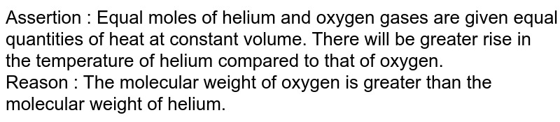 Assertion : Equal moles of helium and oxygen gases are given equal quantities of heat at constant volume. There will be greater rise in the temperature of helium compared to that of oxygen. Reason : The molecular weight of oxygen is greater than the molecular weight of helium.