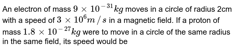 An electron of mass `9 xx 10^(-31)kg` moves in a circle of radius 2cm with a speed of `3 xx 10^(6)m//s` in a magnetic field. If a proton of mass `1.8 xx 10^(-27)kg` were to move in a circle of the same radius in the same field, its speed would be