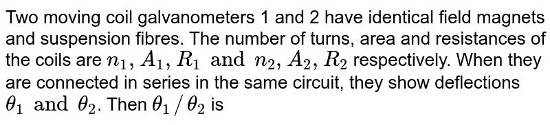 Two moving coil galvanometers 1 and 2 have identical field magnets and suspension fibres. The number of turns, area and resistances of the coils are `n_(1), A_(1), R_(1) and n_(2), A_(2) , R_(2)` respectively. When they are connected in series in the same circuit, they show deflections `theta_(1) and theta_(2)`. Then `theta_(1)//theta_(2)` is