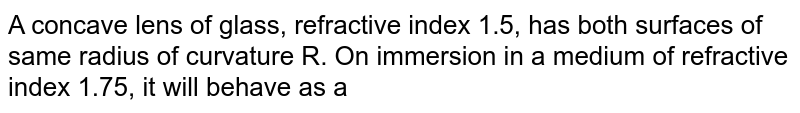 A concave lens of glass, refractive index 1.5, has both surfaces of same radius of curvature R. On immersion in a medium of refractive index 1.75, it will behave as a