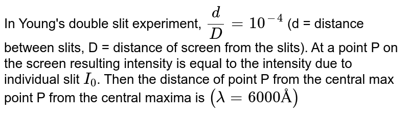 In Young's double slit experiment, `(d)/(D) =10^(-4)` (d = distance between slits, D = distance of screen from the slits). At a point P on the screen resulting intensity is equal to the intensity due to individual slit `I_(0)`. Then the distance of point P from the central max point P from the central maxima is `(lambda = 6000 Å)`
