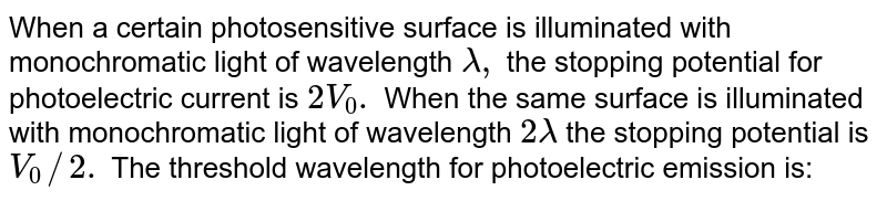 When a certain photosensitive surface is illuminated with monochromatic light of wavelength lamda, the stopping potential for photoelectric current is 2V_(0). When the same surface is illuminated with monochromatic light of wavelength 2lamda the stopping potential is V_(0)//2. The threshold wavelength for photoelectric emission is:
