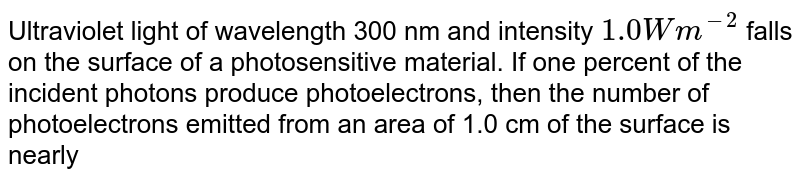 Ultraviolet light of wavelength 300 nm and intensity 1.0 Wm^(-2) falls on the surface of a photosensitive material. If one percent of the incident photons produce photoelectrons, then the number of photoelectrons emitted from an area of 1.0 cm of the surface is nearly