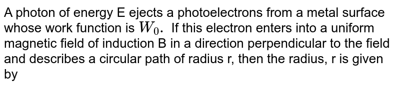 A photon of energy E ejects a photoelectrons from a metal surface whose work function is `W_(0).` If this electron enters into a uniform magnetic field of induction B in a direction perpendicular to the field and describes a circular path of radius r, then the radius, r is given by