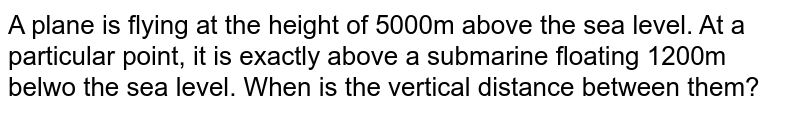 A plane is flying at the height of 5000m above the sea level. At a particular point, it is exactly above a submarine floating 1200m below the sea level. When is the vertical distance between them?