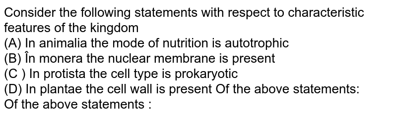 Consider the following statements with respect to characteristic features of the kingdom (A) In animalia the mode of nutrition is autotrophic (B) În monera the nuclear membrane is present (C ) In protista the cell type is prokaryotic (D) In plantae the cell wall is present Of the above statements: Of the above statements :