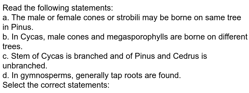 Read the following statements: a. The male or female cones or strobili may be borne on same tree in Pinus. b. In Cycas, male cones and megasporophylls are borne on different trees. c. Stem of Cycas is branched and of Pinus and Cedrus is unbranched. d. In gymnosperms, generally tap roots are found. Select the correct statements: